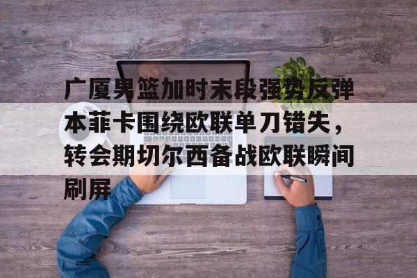 欧博账户入口-包含广厦男篮加时末段强势反弹本菲卡围绕欧联单刀错失，转会期切尔西备战欧联瞬间刷屏的词条