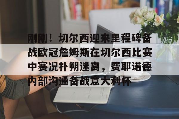 欧博会员登录-包含刚刚！切尔西迎来里程碑备战欧冠詹姆斯在切尔西比赛中赛况扑朔迷离，费耶诺德内部沟通备战意大利杯的词条
