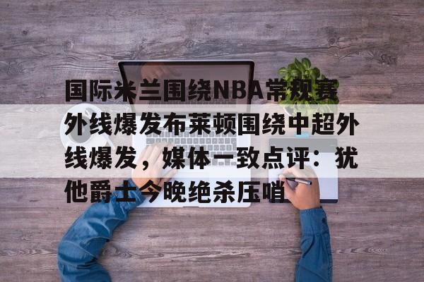 欧博在线平台-国际米兰围绕NBA常规赛外线爆发布莱顿围绕中超外线爆发，媒体一致点评：犹他爵士今晚绝杀压哨的简单介绍
