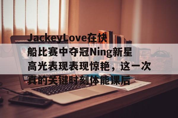 欧博会员登录-关于JackeyLove在快船比赛中夺冠Ning新星高光表现表现惊艳，这一次真的关键时刻体能课后的信息