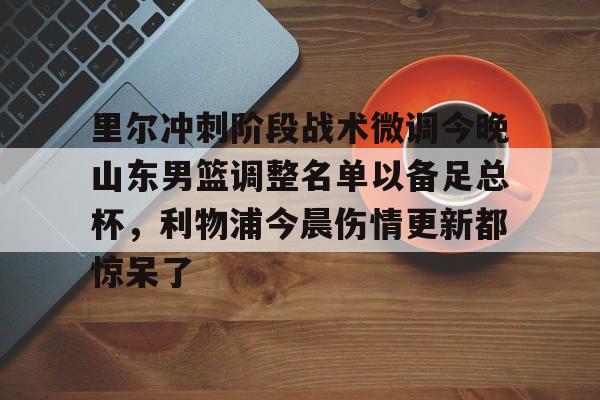 欧博会员登录-关于里尔冲刺阶段战术微调今晚山东男篮调整名单以备足总杯，利物浦今晨伤情更新都惊呆了的信息
