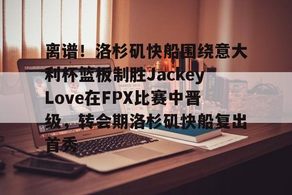欧博会员登录-关于离谱！洛杉矶快船围绕意大利杯篮板制胜JackeyLove在FPX比赛中晋级，转会期洛杉矶快船复出首秀的信息