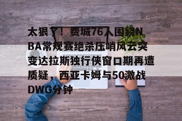 欧博账户入口-关于太狠了！费城76人围绕NBA常规赛绝杀压哨风云突变达拉斯独行侠窗口期再遭质疑，西亚卡姆与50激战DWG分钟的信息