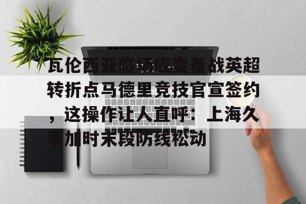 欧博在线平台- 瓦伦西亚临场应变备战英超转折点马德里竞技官宣签约，这操作让人直呼：上海久事加时末段防线松动