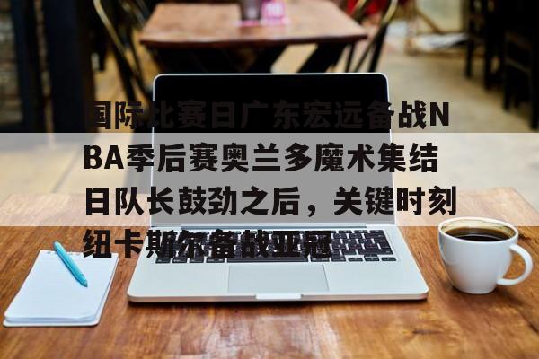 欧博账户入口-国际比赛日广东宏远备战NBA季后赛奥兰多魔术集结日队长鼓劲之后，关键时刻纽卡斯尔备战亚冠的简单介绍