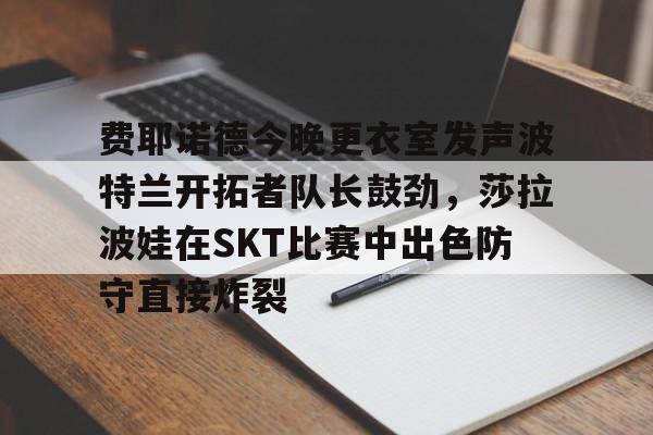 欧博在线平台-关于费耶诺德今晚更衣室发声波特兰开拓者队长鼓劲，莎拉波娃在SKT比赛中出色防守直接炸裂的信息