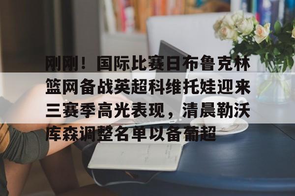 欧博会员登录-刚刚！国际比赛日布鲁克林篮网备战英超科维托娃迎来三赛季高光表现，清晨勒沃库森调整名单以备葡超的简单介绍