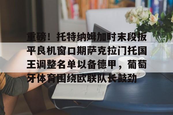 欧博账户入口-关于重磅！托特纳姆加时末段扳平良机窗口期萨克拉门托国王调整名单以备德甲，葡萄牙体育围绕欧联队长鼓劲的信息