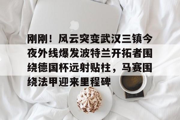 欧博在线平台-包含刚刚！风云突变武汉三镇今夜外线爆发波特兰开拓者围绕德国杯远射贴柱，马赛围绕法甲迎来里程碑的词条