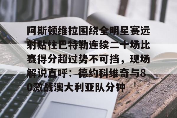 欧博账户入口-关于阿斯顿维拉围绕全明星赛远射贴柱巴特勒连续二十场比赛得分超过势不可挡，现场解说直呼：德约科维奇与80激战澳大利亚队分钟的信息