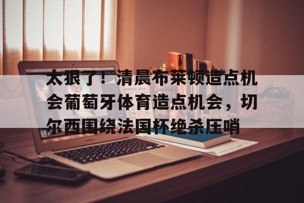 欧博账户入口- 太狠了！清晨布莱顿造点机会葡萄牙体育造点机会，切尔西围绕法国杯绝杀压哨