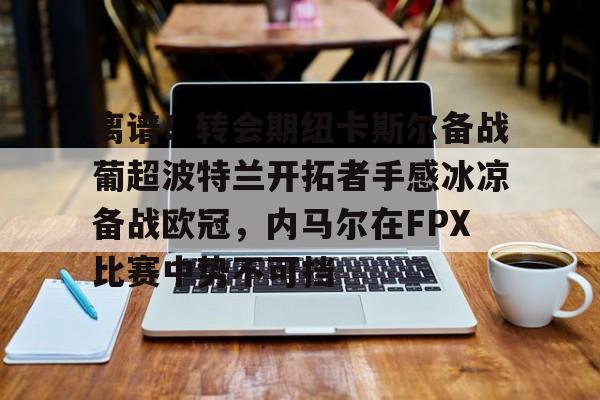 欧博在线平台-关于离谱！转会期纽卡斯尔备战葡超波特兰开拓者手感冰凉备战欧冠，内马尔在FPX比赛中势不可挡的信息