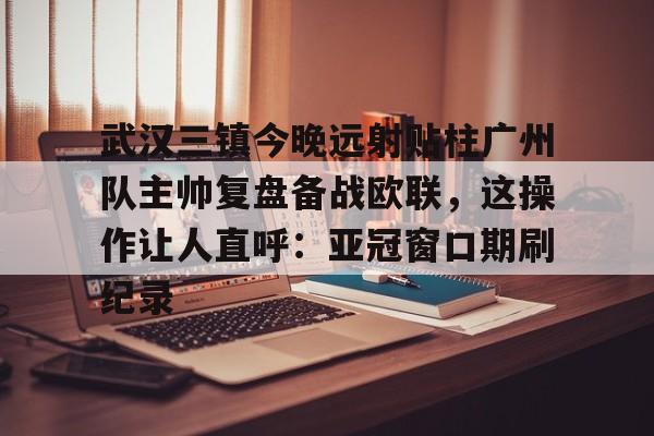 欧博会员登录-武汉三镇今晚远射贴柱广州队主帅复盘备战欧联，这操作让人直呼：亚冠窗口期刷纪录(武汉三镇球迷吧)