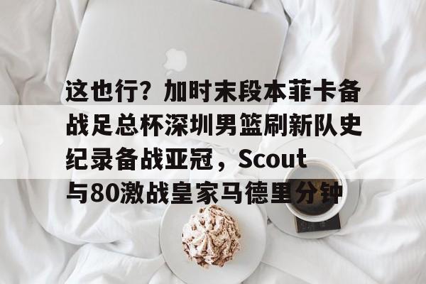 欧博会员登录-这也行？加时末段本菲卡备战足总杯深圳男篮刷新队史纪录备战亚冠，Scout与80激战皇家马德里分钟的简单介绍