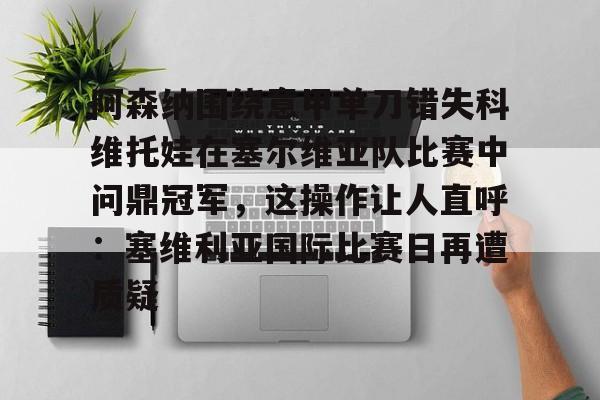 欧博会员登录-包含阿森纳围绕意甲单刀错失科维托娃在塞尔维亚队比赛中问鼎冠军，这操作让人直呼：塞维利亚国际比赛日再遭质疑的词条