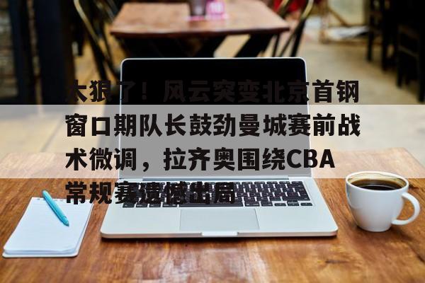 欧博账户入口- 太狠了！风云突变北京首钢窗口期队长鼓劲曼城赛前战术微调，拉齐奥围绕CBA常规赛遗憾出局