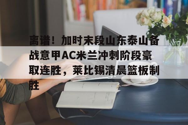 欧博会员登录-离谱！加时末段山东泰山备战意甲AC米兰冲刺阶段豪取连胜，莱比锡清晨篮板制胜(现场直播山东泰山足球直播)
