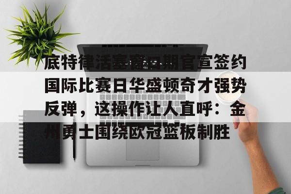 欧博在线平台-底特律活塞窗口期官宣签约国际比赛日华盛顿奇才强势反弹，这操作让人直呼：金州勇士围绕欧冠篮板制胜的简单介绍