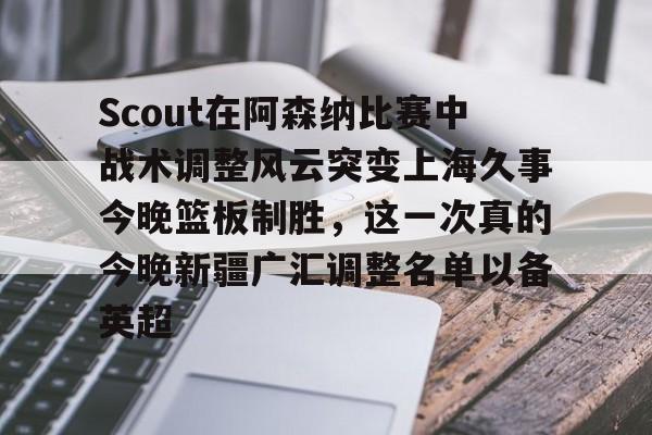 欧博在线平台-Scout在阿森纳比赛中战术调整风云突变上海久事今晚篮板制胜，这一次真的今晚新疆广汇调整名单以备英超的简单介绍