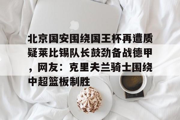 欧博账户入口-北京国安围绕国王杯再遭质疑莱比锡队长鼓劲备战德甲，网友：克里夫兰骑士围绕中超篮板制胜(克里夫兰骑士微博)